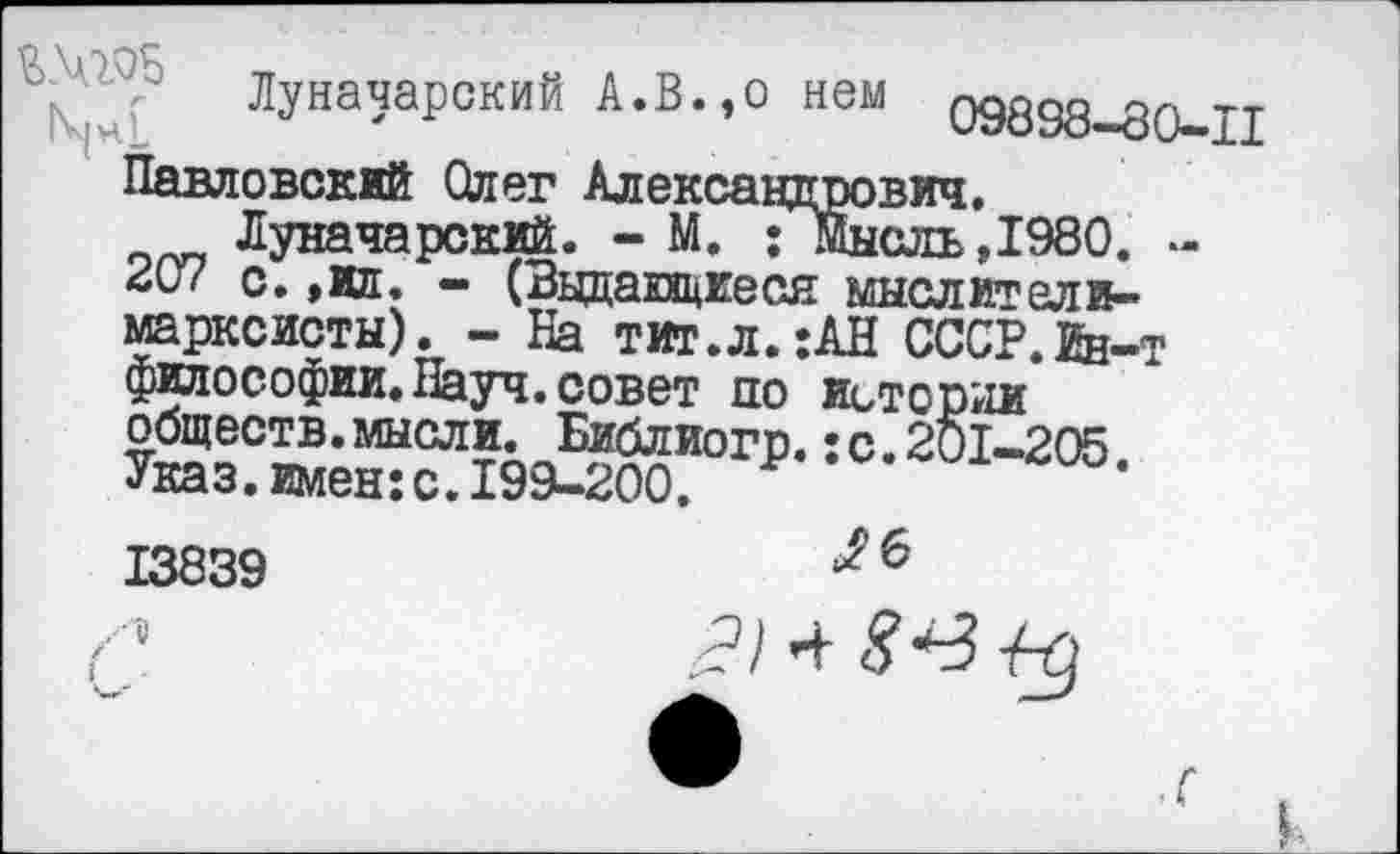 ﻿X? ЛУна^Р°кий А-В-° нем 09898-80-11 Павловский Олег Александрович.
Луначарский. - М. Гмысль,1980. -с. ,ил. - (Выдающиеся мыслители-марксисты). - На тит.л. :АН СССР.йн-т философии. Науч, совет по истории обществ, мысли. Библиогр.: с. 201-205 Указ, имен: с. 199-300.
13839